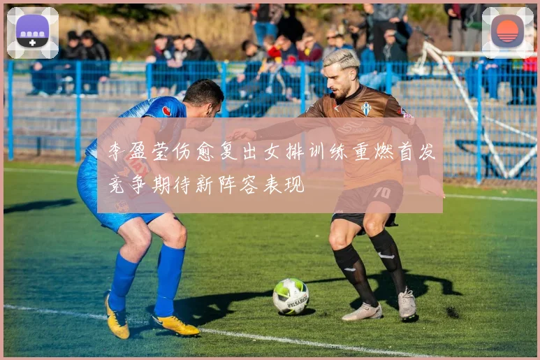 李盈莹伤愈复出女排训练重燃首发竞争期待新阵容表现