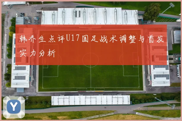 韩乔生点评U17国足战术调整与首发实力分析