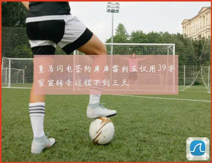 皇马闪电签约库库雷利亚仅用39字官宣转会过程不到三天