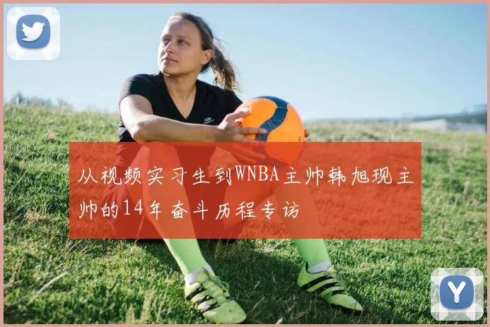 从视频实习生到WNBA主帅韩旭现主帅的14年奋斗历程专访