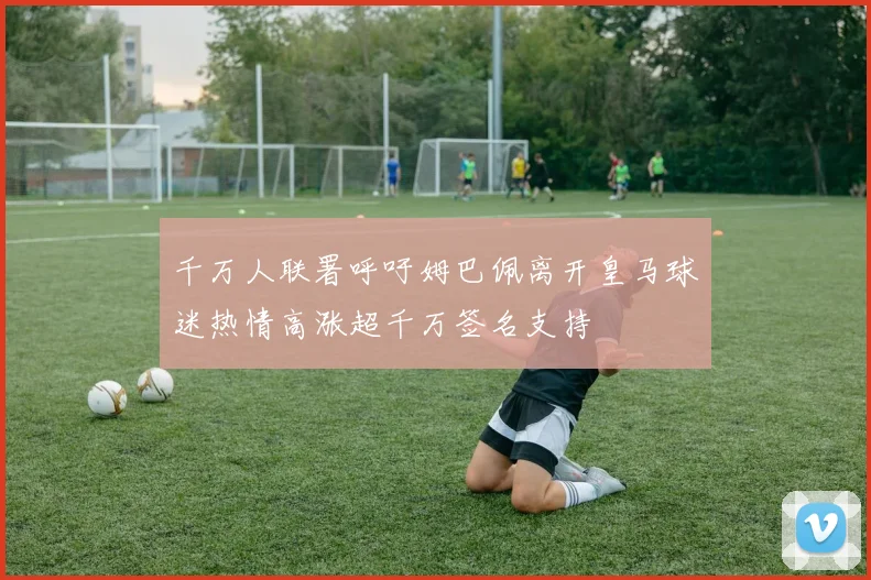 千万人联署呼吁姆巴佩离开皇马球迷热情高涨超千万签名支持