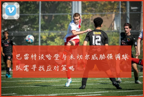 巴雷特谈哈登与米切尔威胁强调球队需寻找应对策略
