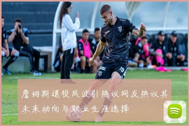 詹姆斯退役风波引热议网友热议其未来动向与职业生涯选择