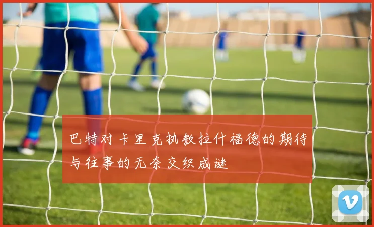 巴特对卡里克执教拉什福德的期待与往事的无奈交织成谜