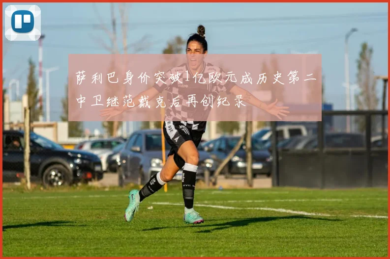 萨利巴身价突破1亿欧元成历史第二中卫继范戴克后再创纪录