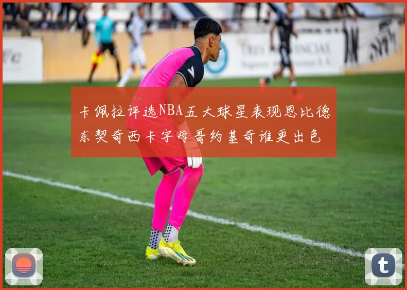 卡佩拉评选NBA五大球星表现恩比德东契奇西卡字母哥约基奇谁更出色