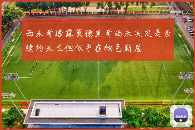 西米奇透露莫德里奇尚未决定是否续约米兰但似乎在物色新居