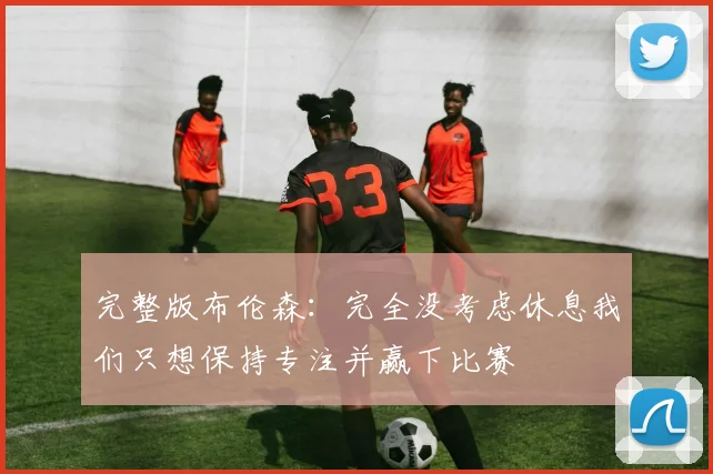 完整版布伦森：完全没考虑休息我们只想保持专注并赢下比赛