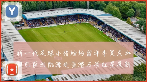 新一代足球小将纷纷留洋李昊炎加盟巴萨刘凯源赴黄潜万项红星展新希望