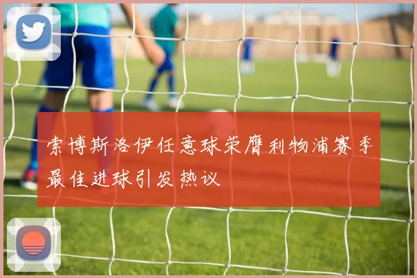 索博斯洛伊任意球荣膺利物浦赛季最佳进球引发热议