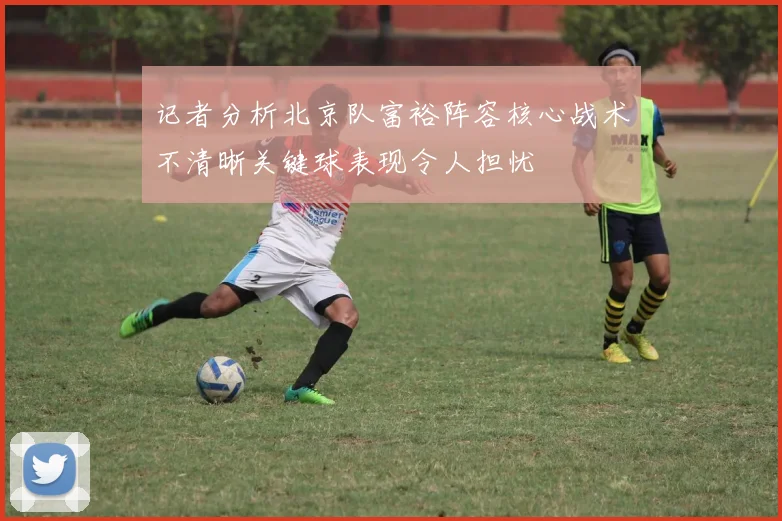 记者分析北京队富裕阵容核心战术不清晰关键球表现令人担忧
