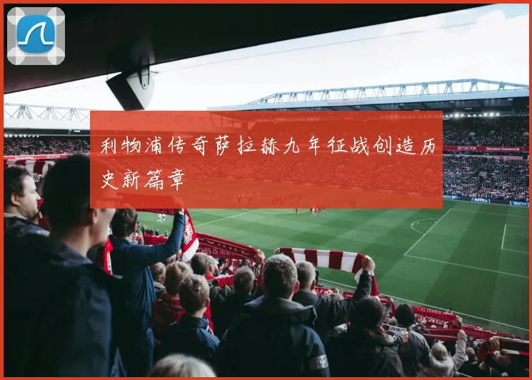 利物浦传奇萨拉赫九年征战创造历史新篇章