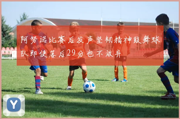 阿努诺比赛后发声坚韧精神鼓舞球队即使落后29分也不放弃