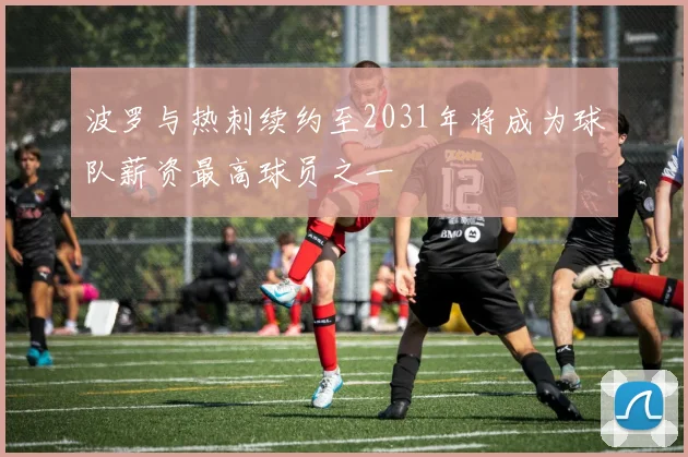 波罗与热刺续约至2031年将成为球队薪资最高球员之一