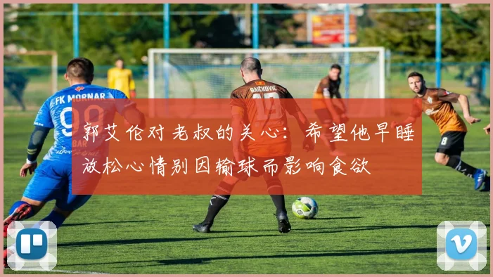 郭艾伦对老叔的关心：希望他早睡放松心情别因输球而影响食欲